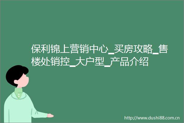 保利锦上营销中心▁买房攻略▁售楼处销控▁大户型▁产品介绍