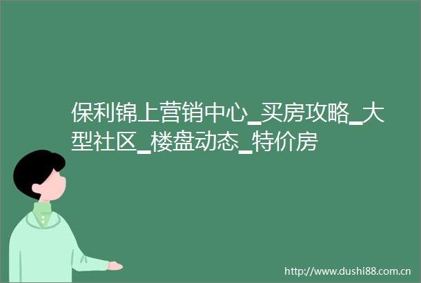 保利锦上营销中心▁买房攻略▁大型社区▁楼盘动态▁特价房