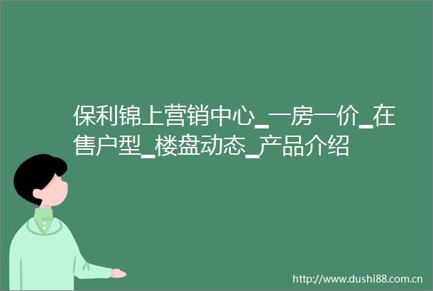 保利锦上营销中心▁一房一价▁在售户型▁楼盘动态▁产品介绍