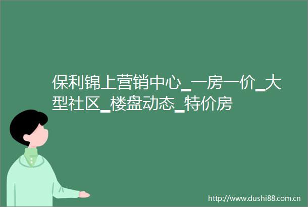 保利锦上营销中心▁一房一价▁大型社区▁楼盘动态▁特价房
