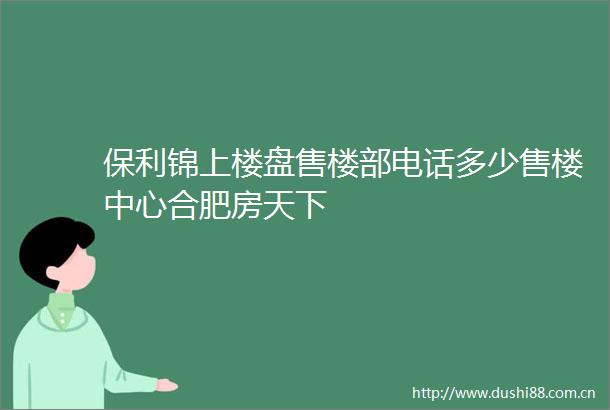 保利锦上楼盘售楼部电话多少售楼中心合肥房天下