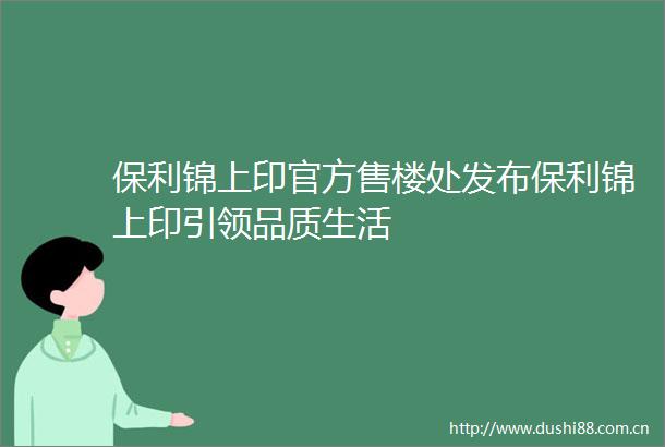 保利锦上印官方售楼处发布保利锦上印引领品质生活