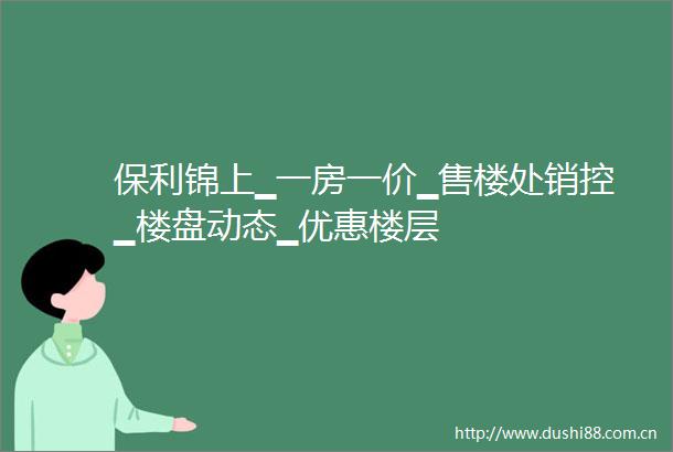 保利锦上▁一房一价▁售楼处销控▁楼盘动态▁优惠楼层