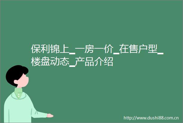 保利锦上▁一房一价▁在售户型▁楼盘动态▁产品介绍