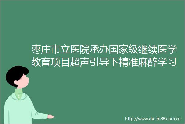 枣庄市立医院承办级继续医学教育项目超声引导下精准麻醉学习班