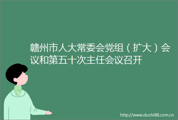 赣州市人大常委会党组（扩大）会议和第五十次主任会议召开