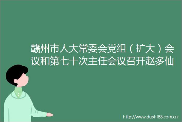 赣州市人大常委会党组（扩大）会议和第七十次主任会议召开赵多仙主持