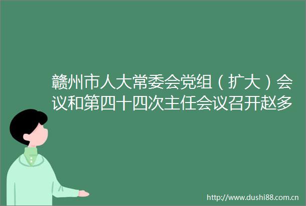 赣州市人大常委会党组（扩大）会议和第四十四次主任会议召开赵多仙主持
