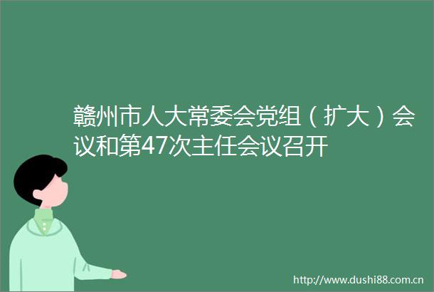赣州市人大常委会党组（扩大）会议和第47次主任会议召开