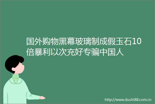 国外购物黑幕玻璃制成假玉石10倍暴利以次充好专人