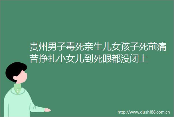 贵州男子毒死亲生儿女孩子死前痛苦挣扎小女儿到死眼都没闭上