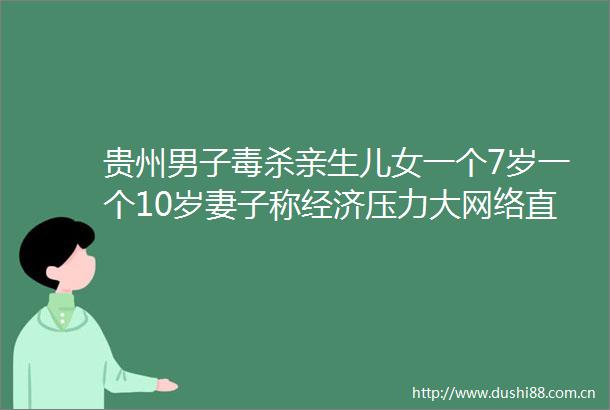 贵州男子毒杀亲生儿女一个7岁一个10岁妻子称经济压力大网络直播是婚姻破裂关键因素