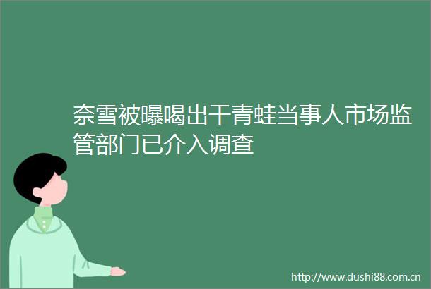奈雪被曝喝出干青蛙当事人市场监管部门已介入调查