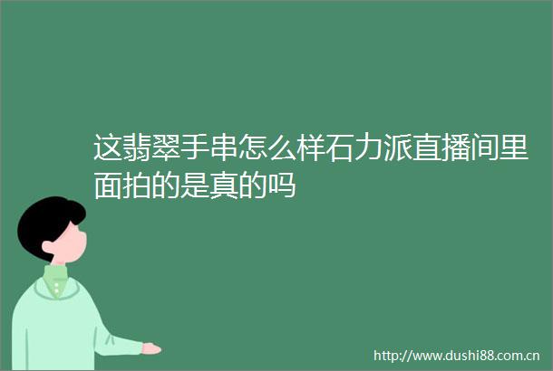 这翡翠手串怎么样石力派直播间里面拍的是真的吗
