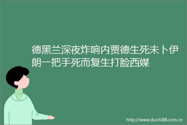 德黑兰深夜炸响内贾德生死未卜伊朗一把手死而复生打脸西媒