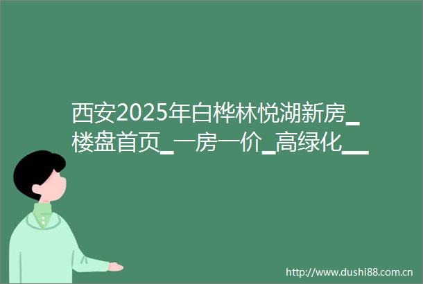 西安2025年白桦林悦湖新房▁楼盘首页▁一房一价▁高绿化▁▁在售户型