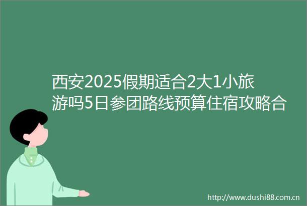 西安2025假期适合2大1小旅游吗5日参团路线预算住宿攻略合集