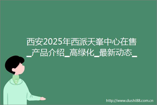 西安2025年西派天峯中心在售▁产品介绍▁高绿化▁最新动态▁在售户型