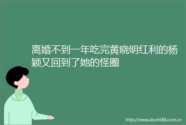 离婚不到一年吃完黄晓明红利的杨颖又回到了她的怪圈