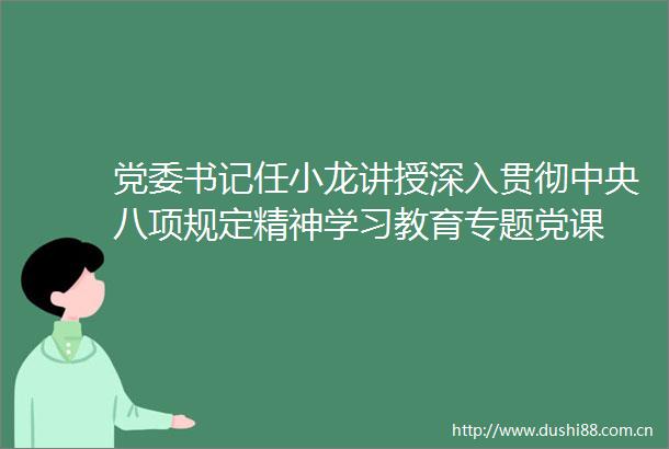 党委书记任小龙讲授深入贯彻中央八项规定精神学习教育专题党课
