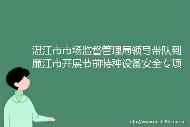 湛江市市场监督管理局带队到廉江市开展节前特种设备安全专项检查