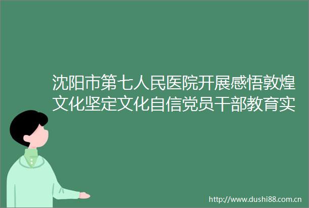 沈阳市第七医院开展感悟敦煌文化坚定文化自信党员教育实践活动