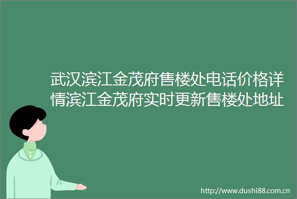 武汉滨江金茂府售楼处电话价格详情滨江金茂府实时更新售楼处地址在售户型