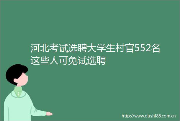 河北考试选聘大学生村官552名这些人可免试选聘