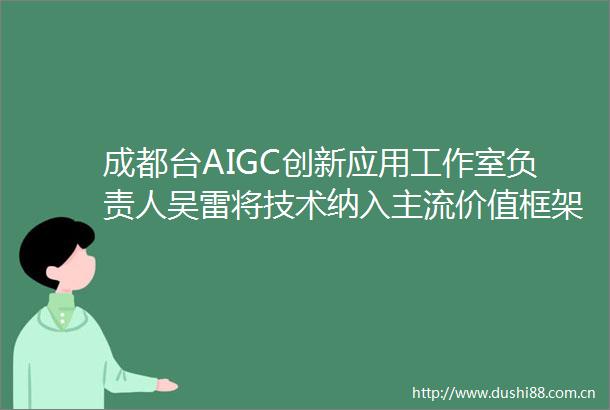 成都台AIGC创新应用工作室负责人吴雷将技术纳入主流价值框架构建人机共生的新型生产关系