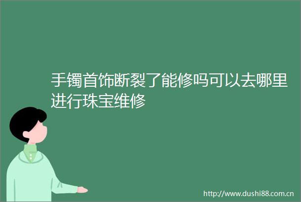 手镯首饰断裂了能修吗可以去哪里进行珠宝维修