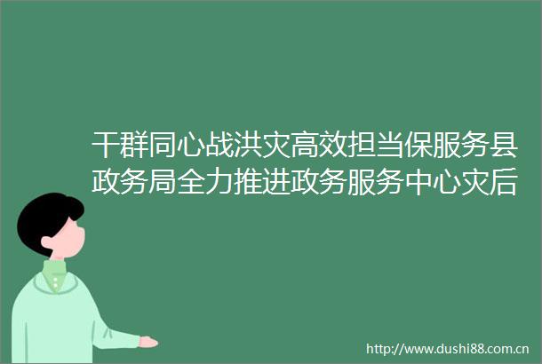 干群同心战洪灾高效担当保服务县政务局全力推进政务服务中心灾后自救恢复工作