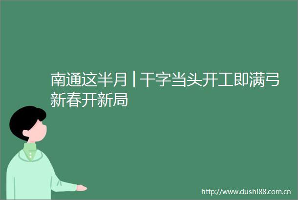 南通这半月│干字当头开工即满弓新春开新局