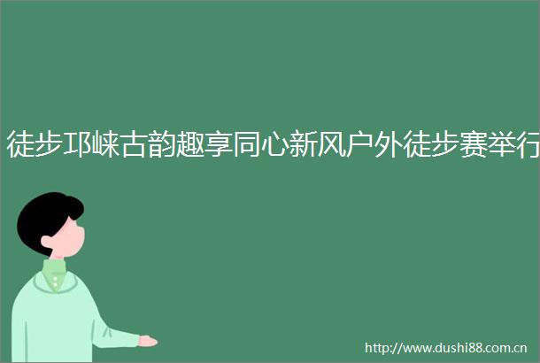 徒步邛崃古韵趣享同心新风户外徒步赛举行