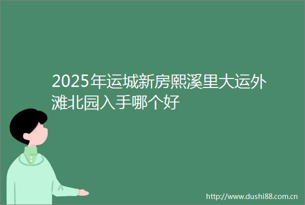 2025年运城新房熙溪里大运外滩北园入手哪个好