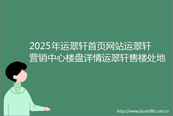 2025年运翠轩首页网站运翠轩营销中心楼盘详情运翠轩售楼处地址户型配套价格优惠小区环境百科详情