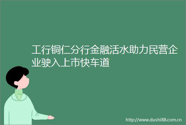 工行铜仁分行金融活水助力民营企业驶入上市快车道