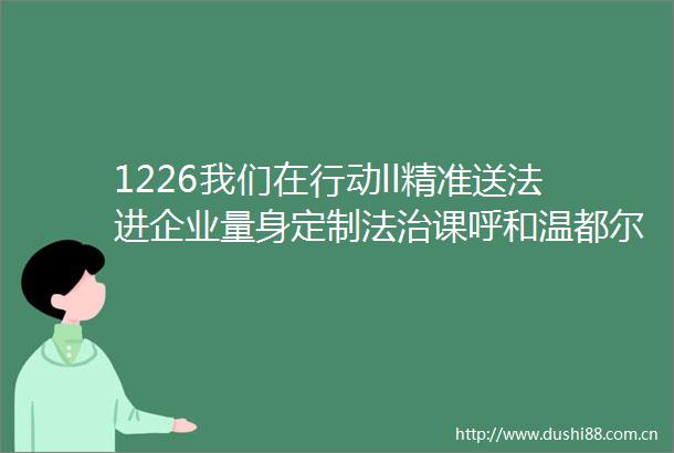 1226我们在行动ll精准送法进企业量身定制法治课呼和温都尔为工业园区内企业开展