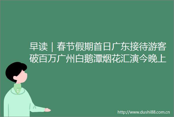 早读｜春节假期首日广东接待游客破百万广州白鹅潭烟花汇演今晚上演