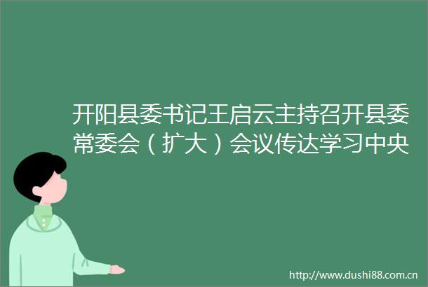 开阳县委书记王启云主持召开县委常委会（扩大）会议传达学习中央省市相关会议和文件精神研究部署相关工作