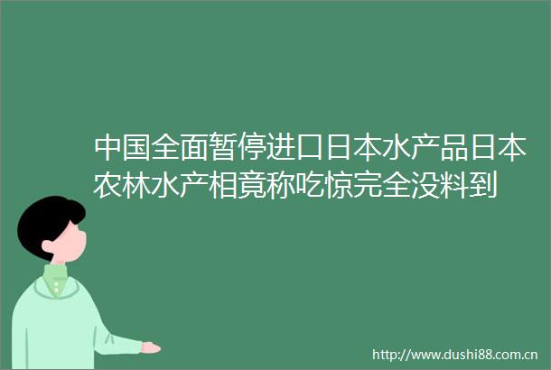 全面暂停进口水产品农林水产相竟称吃惊完全没料到