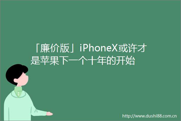 「廉价版」iPhoneX或许才是苹果下一个十年的开始