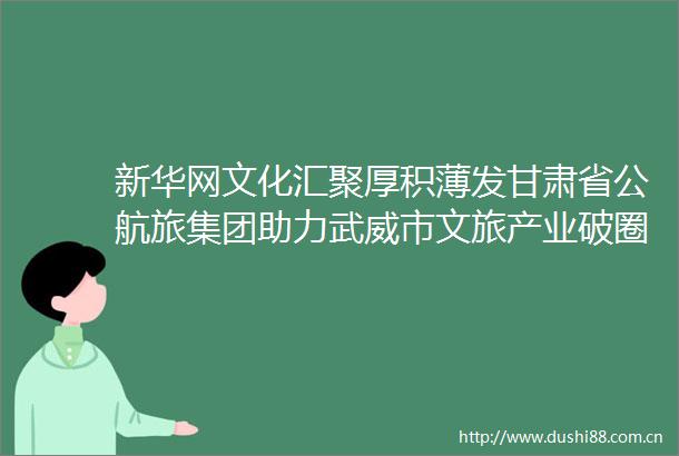 新华网文化汇聚厚积薄发甘肃省公航旅集团助力武威市文旅产业破圈生长