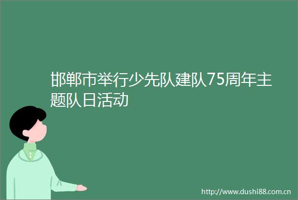 邯郸市举行少先队建队75周年主题队日活动