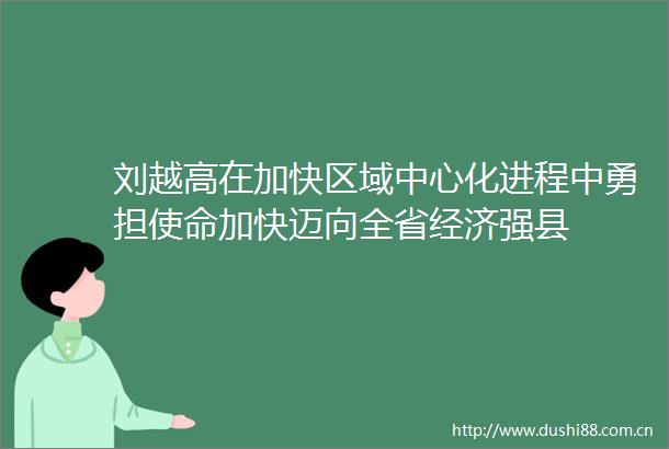 刘越高在加快区域中心化进程中勇担使命加快迈向全省经济强县