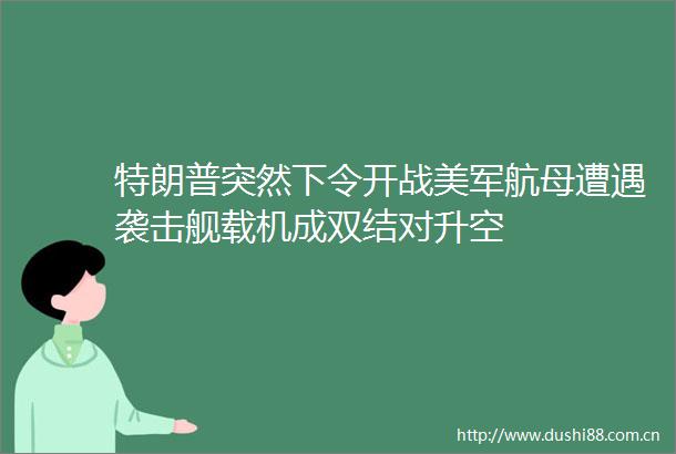 特朗普突然下令开战美军航母遭遇袭击舰载机成双结对升空