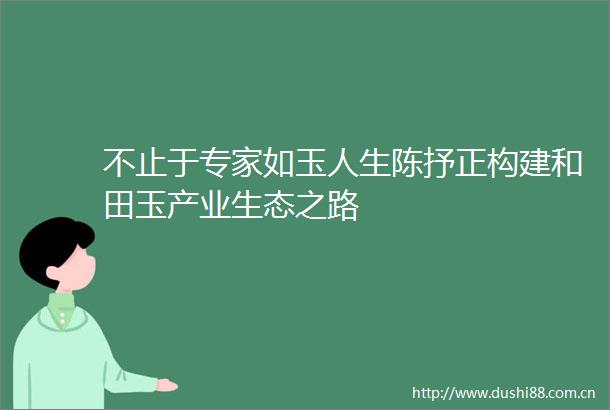 不止于专家如玉人生陈抒正构建和田玉产业生态之路