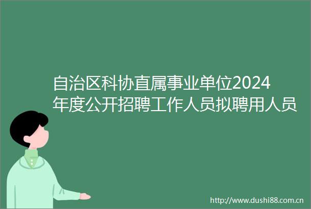 自治区科协直属事业单位2024年度公开招聘工作人员拟聘用人员名单公示