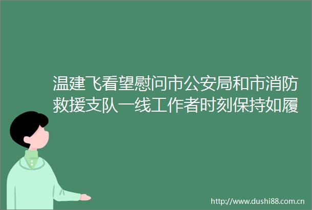 温建飞看望慰问市局和市消防救援支队一线工作者时刻保持如履薄冰的紧张感守护好万家团圆