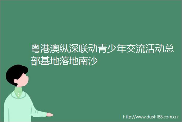 粤港澳纵深联动青少年交流活动总部基地落地南沙