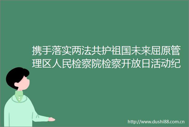 携手落实两法共护祖国未来屈原管理区检察院检察开放日活动纪实